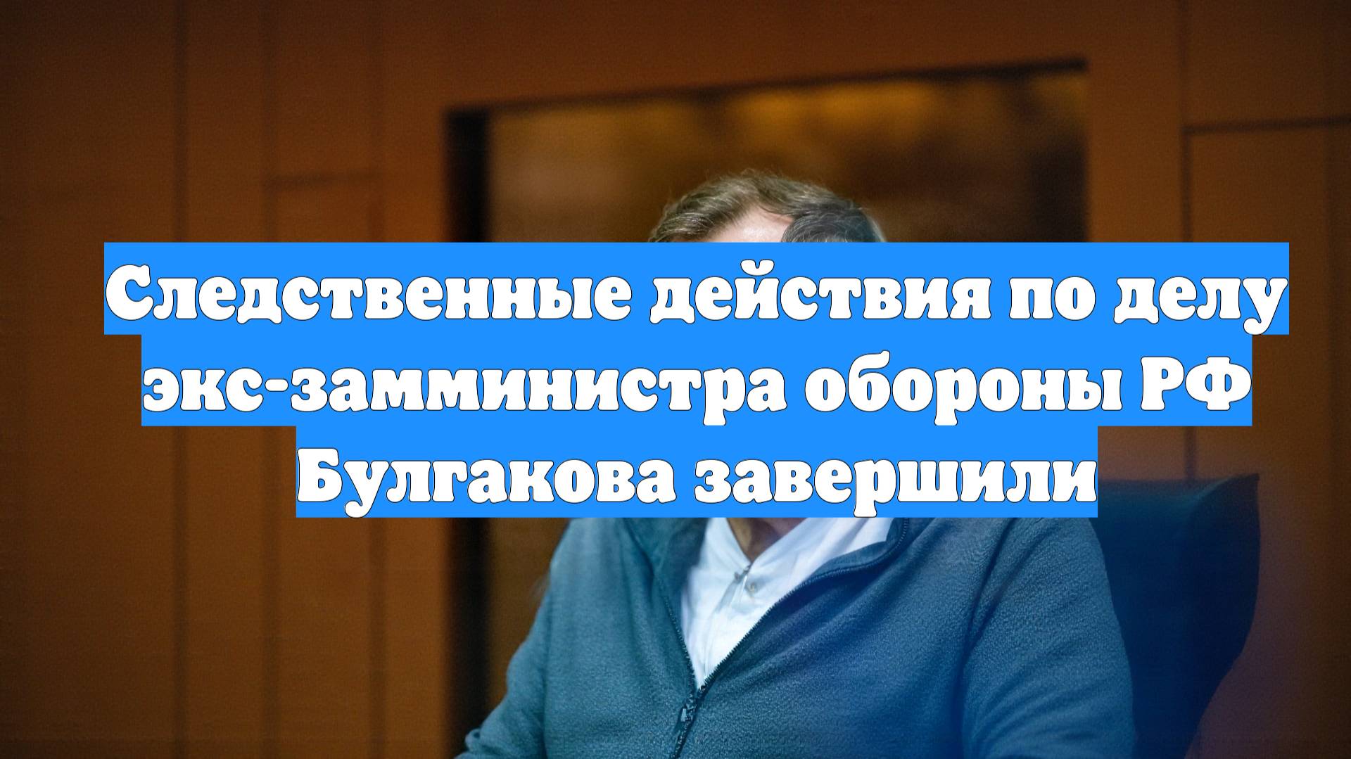 Следственные действия по делу экс-замминистра обороны РФ Булгакова завершили