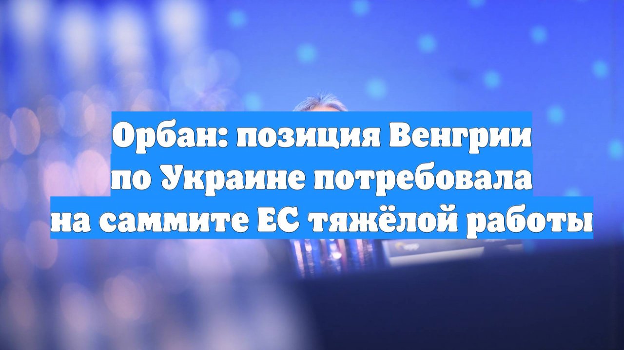 Орбан: позиция Венгрии по Украине потребовала на саммите ЕС тяжёлой работы