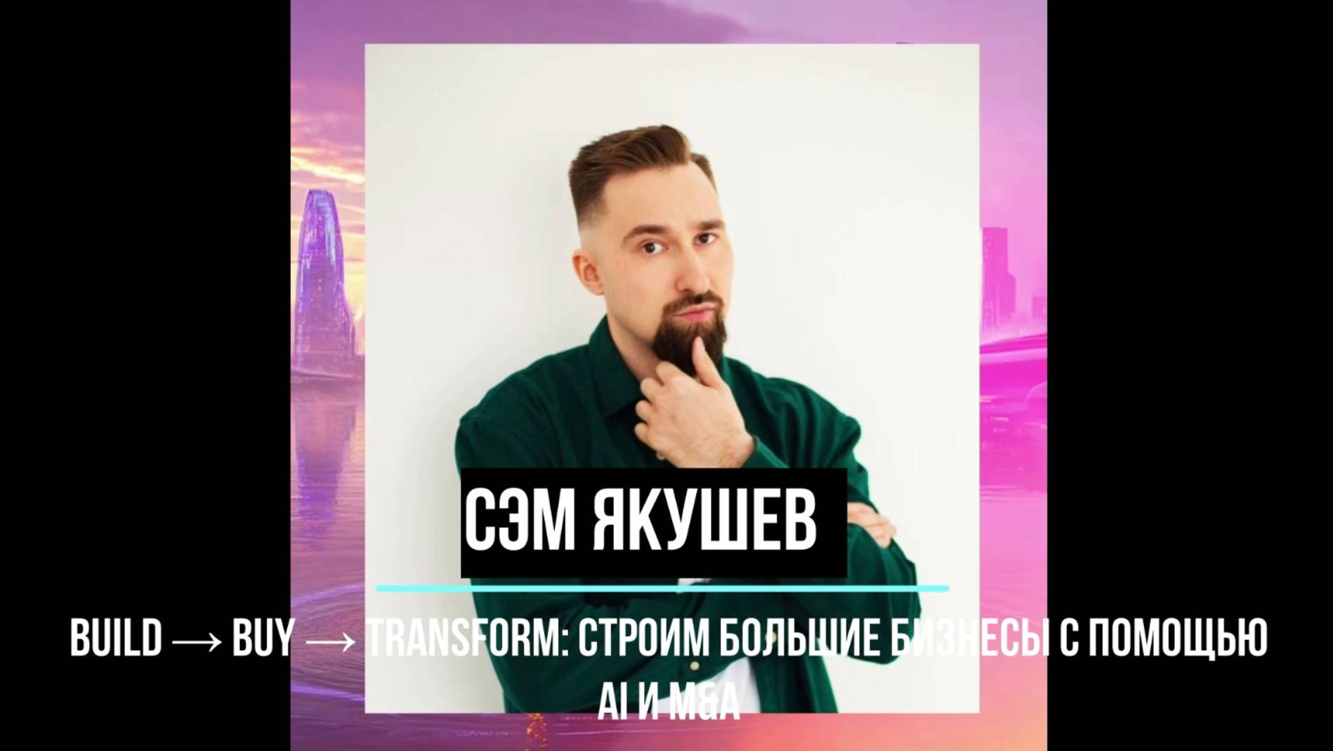 Сэм Якушев - BUILD → BUY → Transform: строим большие бизнесы с помощью AI и M&A