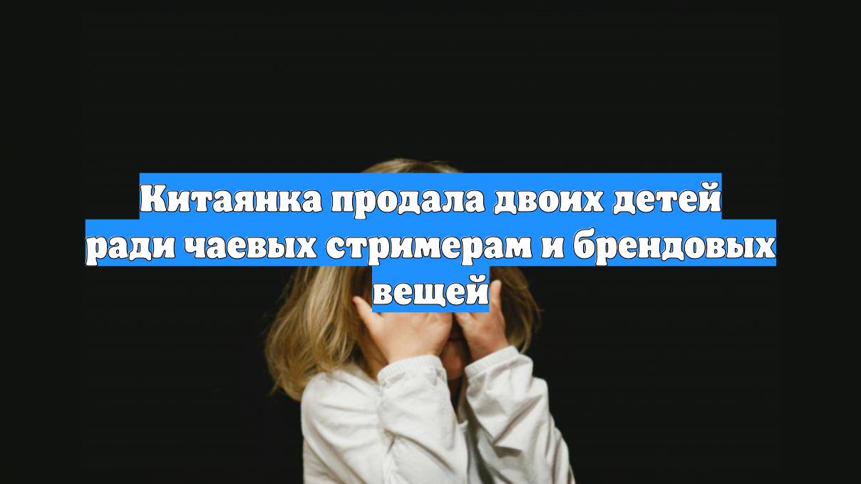Китаянка продала двоих детей ради чаевых стримерам и брендовых вещей