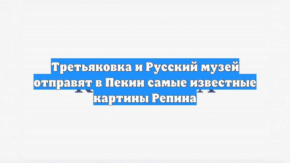 Третьяковка и Русский музей отправят в Пекин самые известные картины Репина
