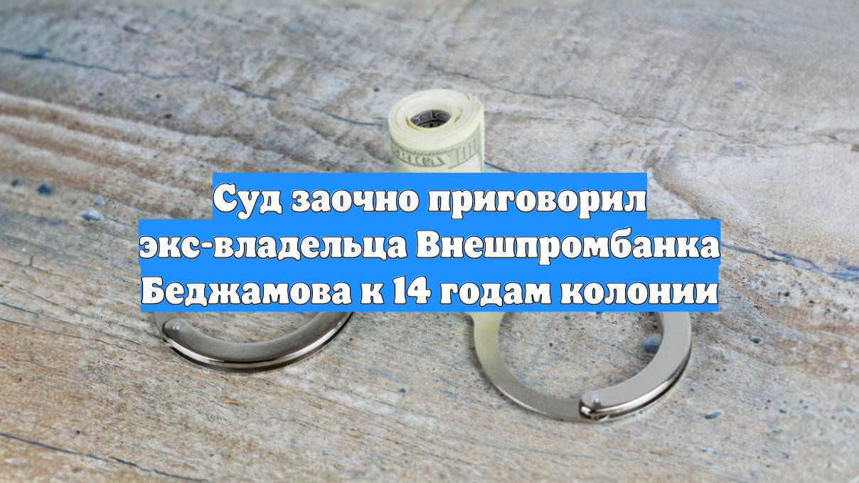 Суд заочно приговорил экс-владельца Внешпромбанка Беджамова к 14 годам колонии