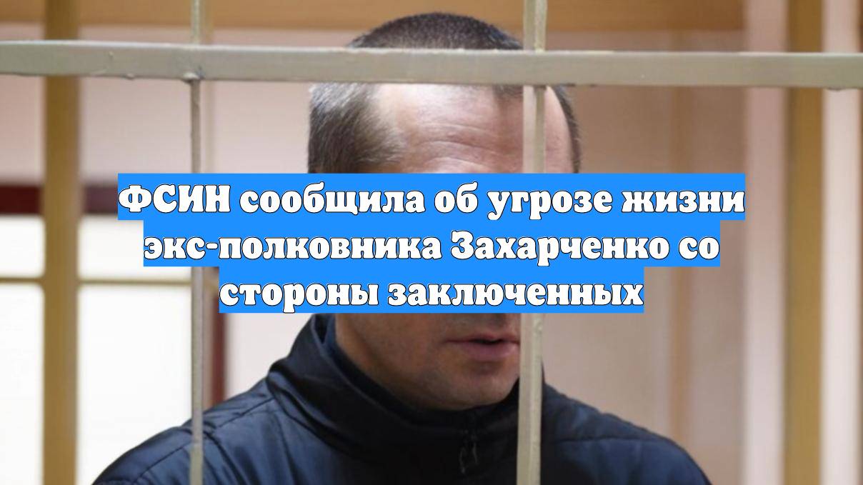 ФСИН сообщила об угрозе жизни экс-полковника Захарченко со стороны заключенных