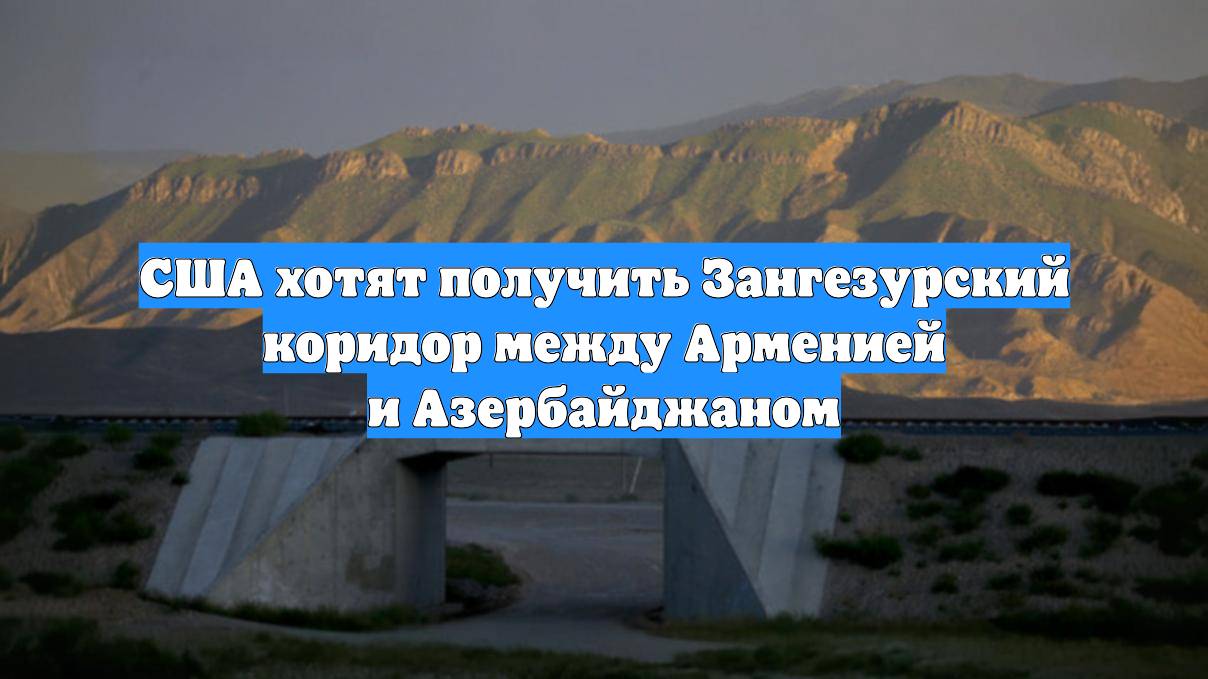 США хотят получить Зангезурский коридор между Арменией и Азербайджаном