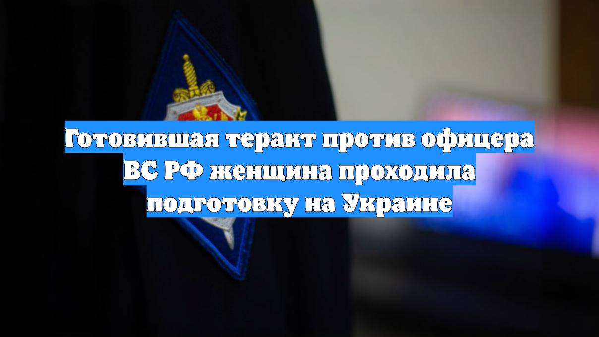 Готовившая теракт против офицера ВС РФ женщина проходила подготовку на Украине