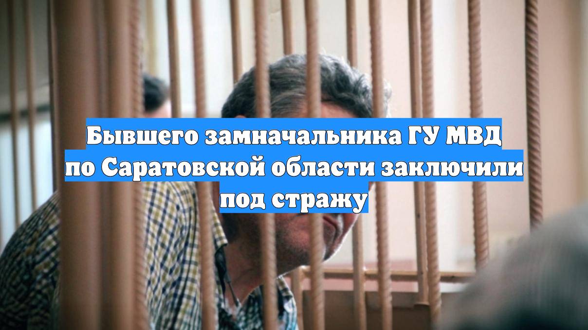 Бывшего замначальника ГУ МВД по Саратовской области заключили под стражу
