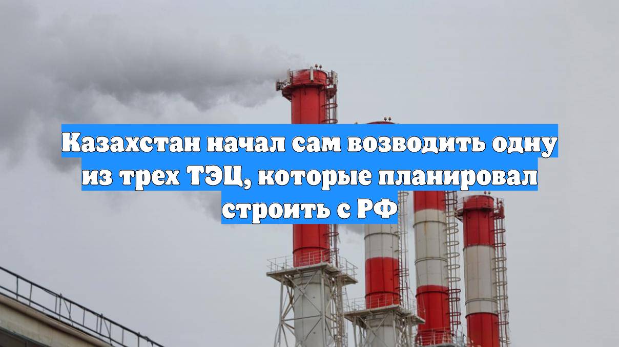Казахстан начал сам возводить одну из трех ТЭЦ, которые планировал строить с РФ