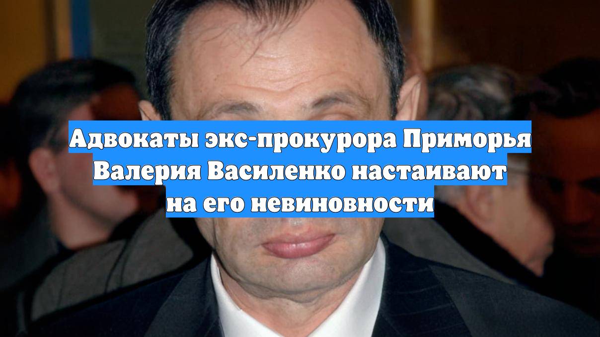 Адвокаты экс-прокурора Приморья Валерия Василенко настаивают на его невиновности
