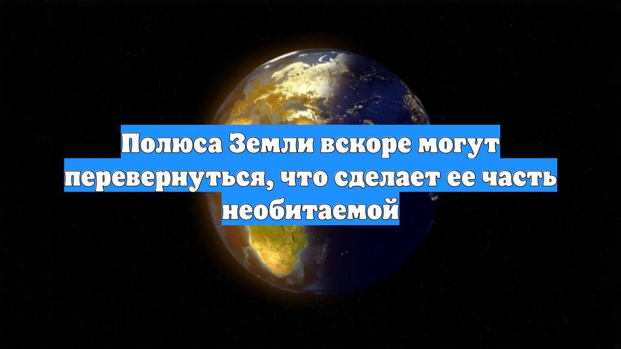 Полюса Земли вскоре могут перевернуться, что сделает ее часть необитаемой