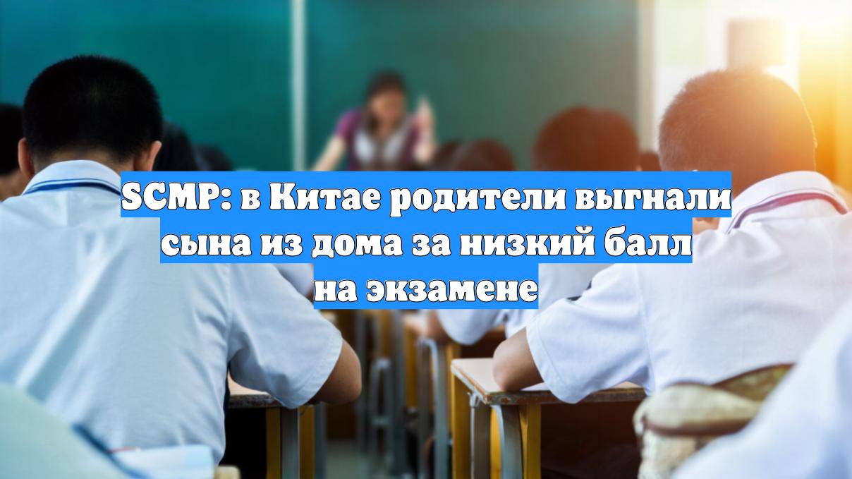 SCMP: в Китае родители выгнали сына из дома за низкий балл на экзамене