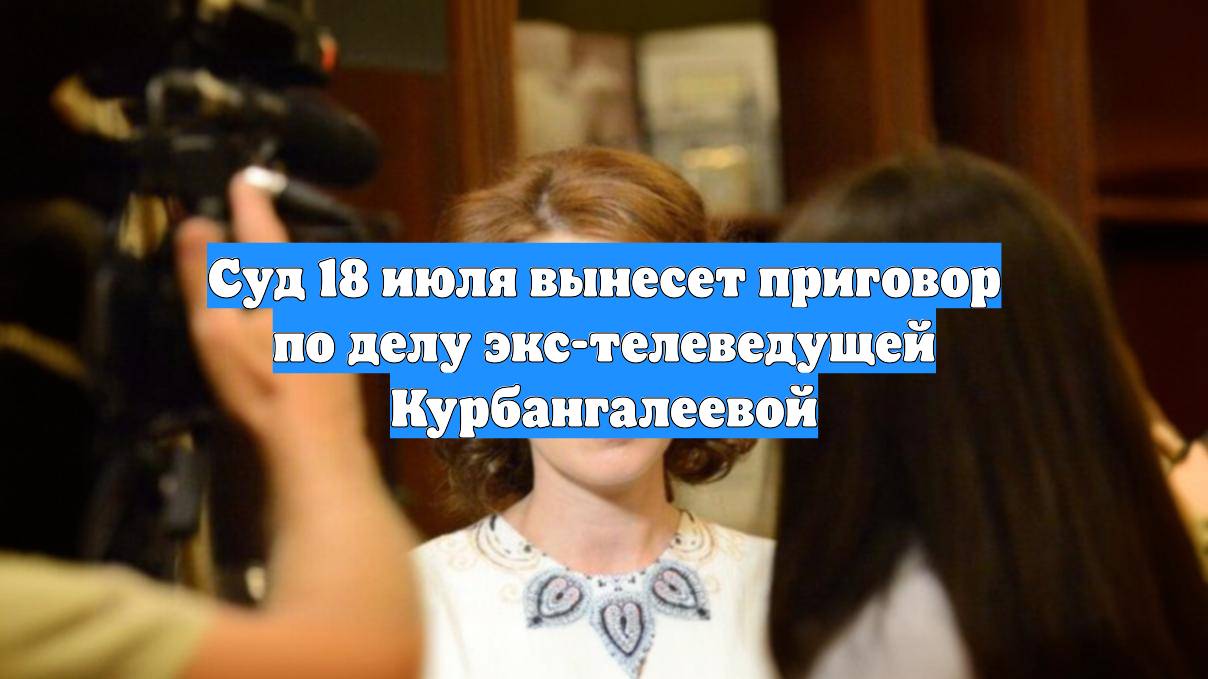 Суд 18 июля вынесет приговор по делу экс-телеведущей Курбангалеевой