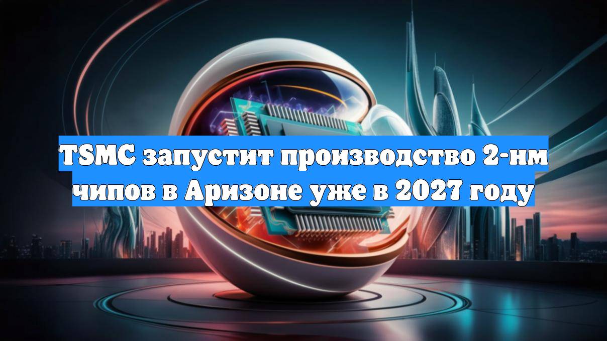 TSMC запустит производство 2-нм чипов в Аризоне уже в 2027 году
