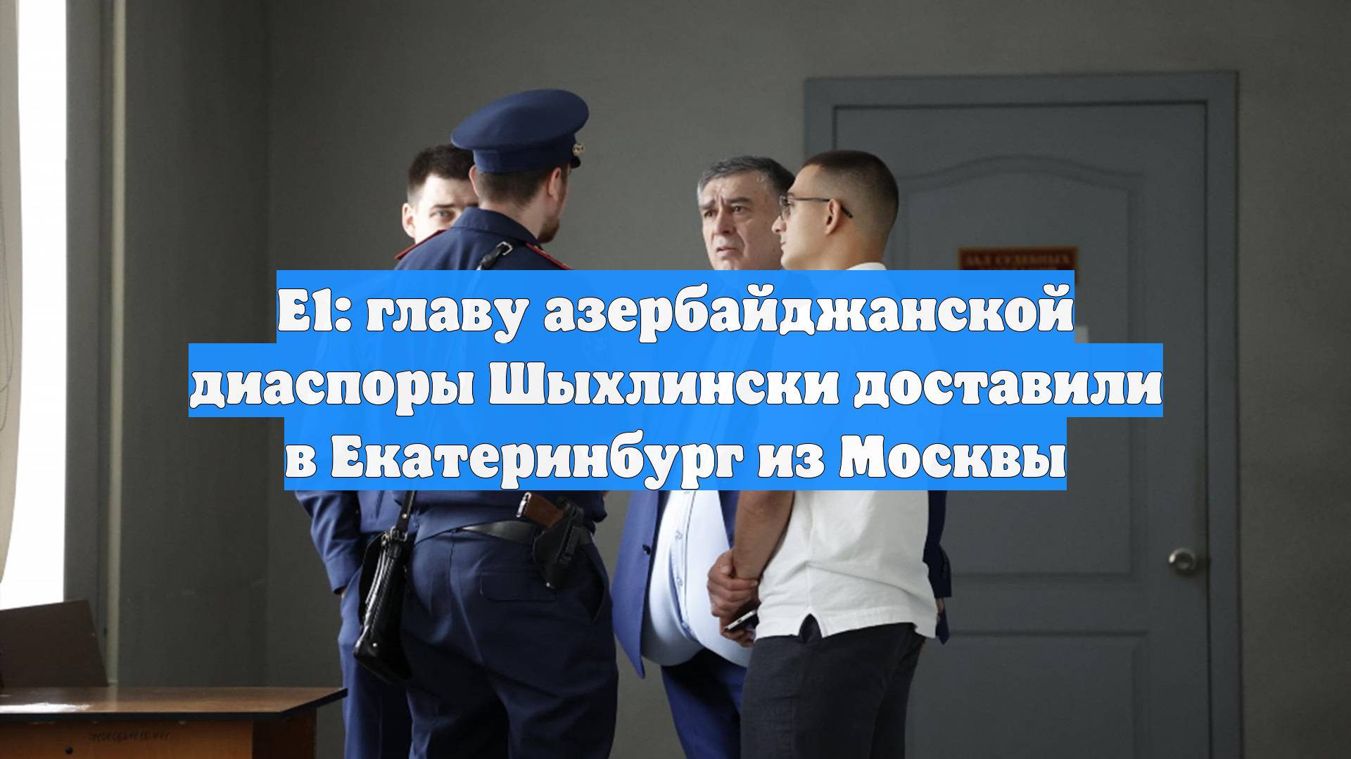 Е1: главу азербайджанской диаспоры Шыхлински доставили в Екатеринбург из Москвы