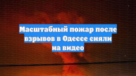 Масштабный пожар после взрывов в Одессе сняли на видео