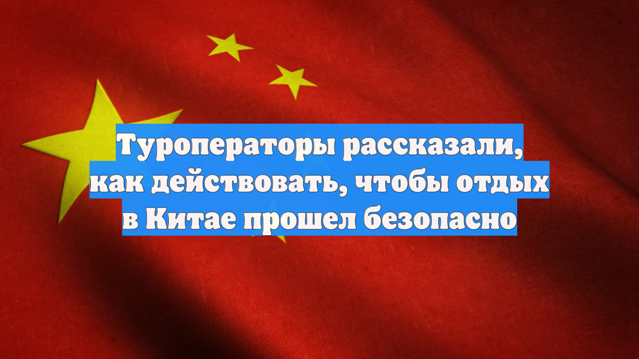 Туроператоры рассказали, как действовать, чтобы отдых в Китае прошел безопасно