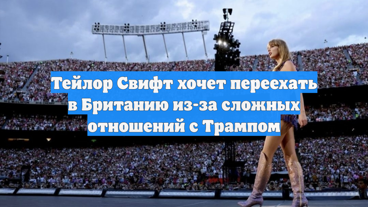 Тейлор Свифт хочет переехать в Британию из-за сложных отношений с Трампом