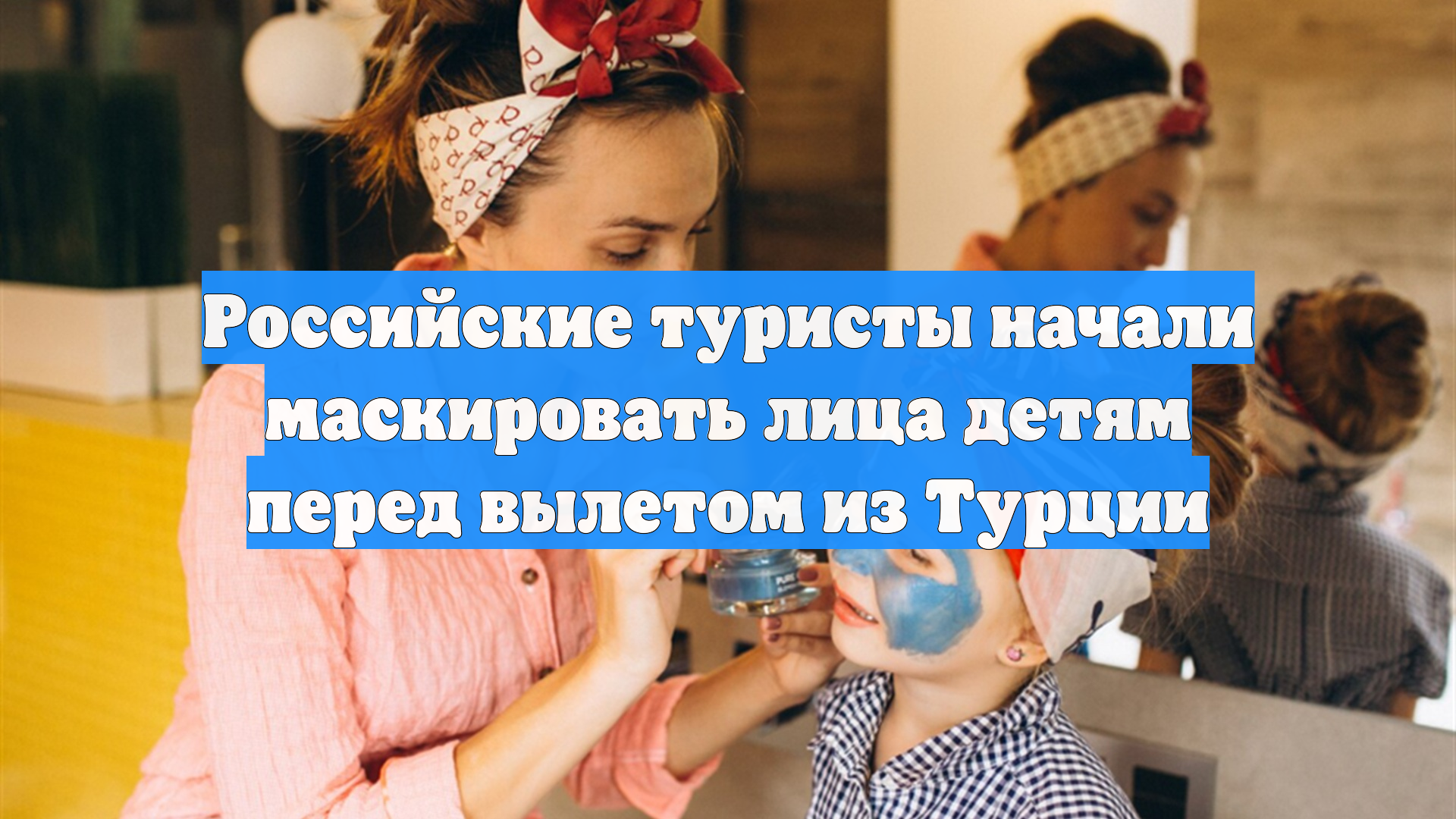 Российские туристы начали маскировать лица детям перед вылетом из Турции