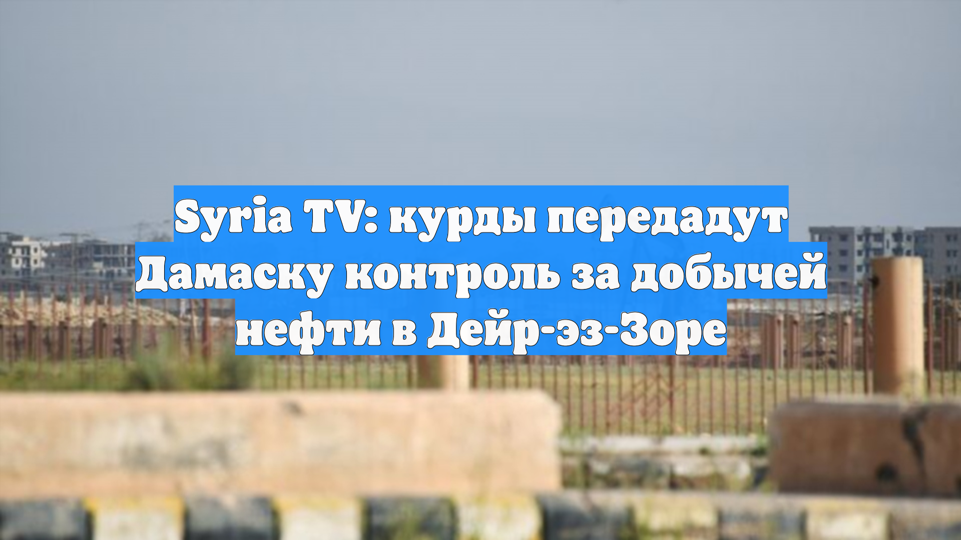 Syria TV: курды передадут Дамаску контроль за добычей нефти в Дейр-эз-Зоре