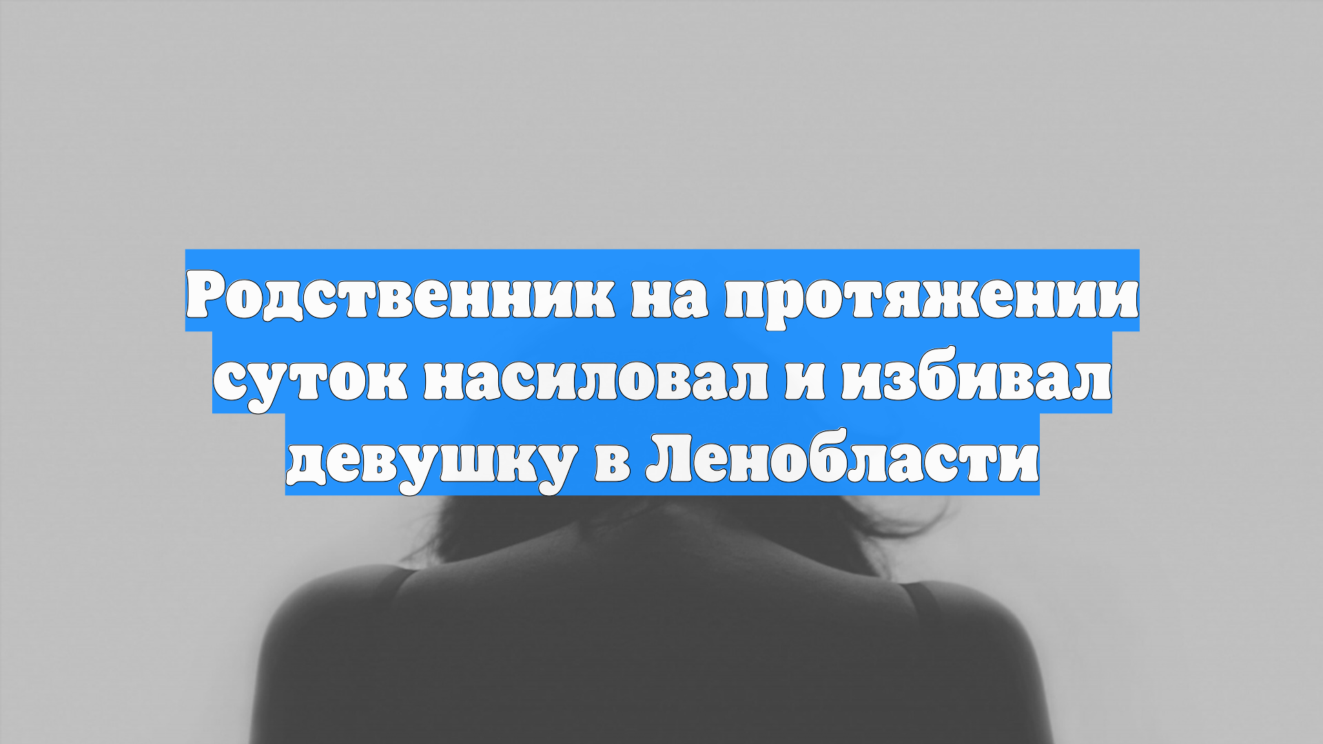 Родственник на протяжении суток насиловал и избивал девушку в Ленобласти
