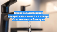 Швец: Водоснабжение прекратилось на юге и в центре Сахалина из-за блэкаута