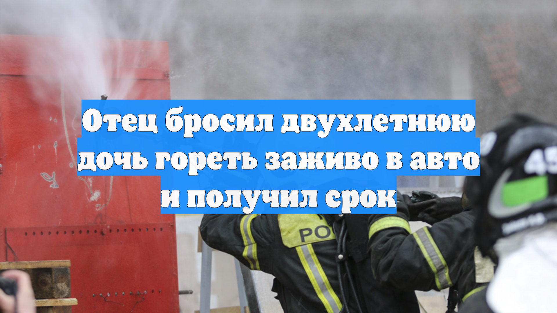 Отец бросил двухлетнюю дочь гореть заживо в авто и получил срок