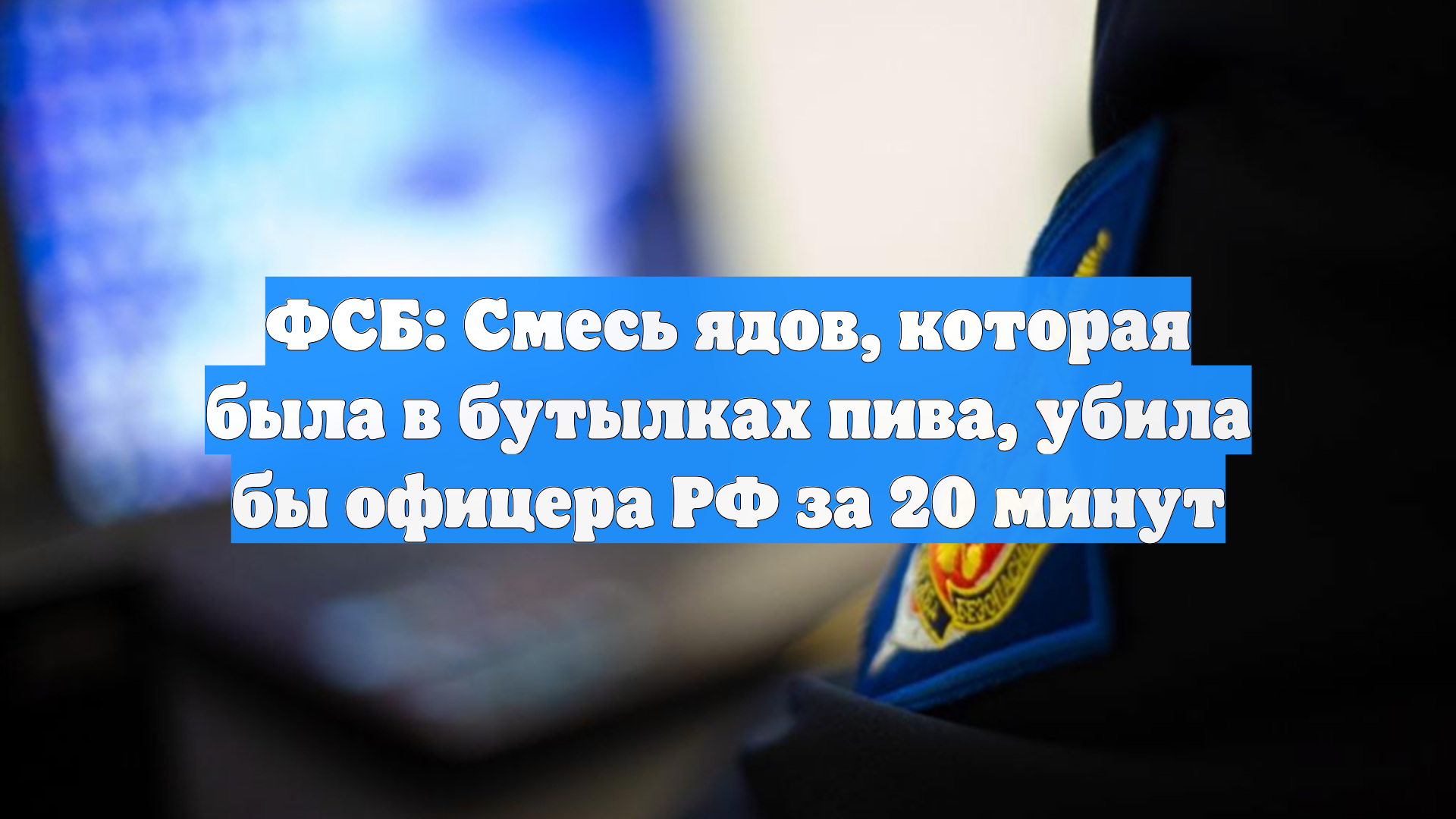 ФСБ: Смесь ядов, которая была в бутылках пива, убила бы офицера РФ за 20 минут