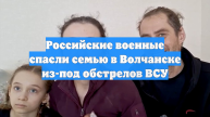 Российские военные спасли семью в Волчанске из-под обстрелов ВСУ