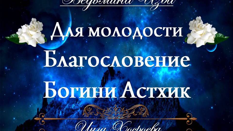 БЛАГОСЛОВЕНИЕ БОГИНИ АСТХИК… ДЛЯ МОЛОДОСТИ...(для дам) Инга Хосроева ВЕДЬМИНА ИЗБА