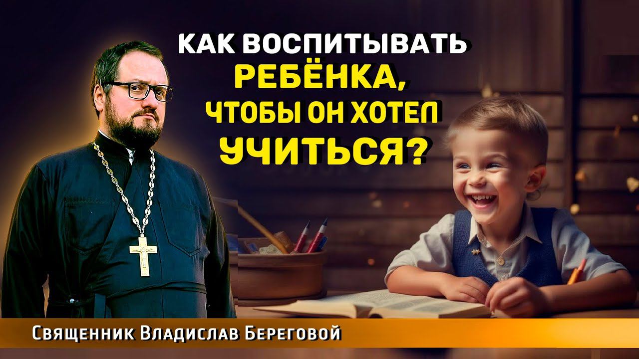 КАК ВОСПИТЫВАТЬ РЕБЁНКА, ЧТОБЫ ОН ХОТЕЛ УЧИТЬСЯ? Священник Владислав Береговой