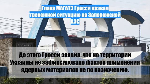 Глава МАГАТЭ Гросси назвал тревожной ситуацию на Запорожской АЭС