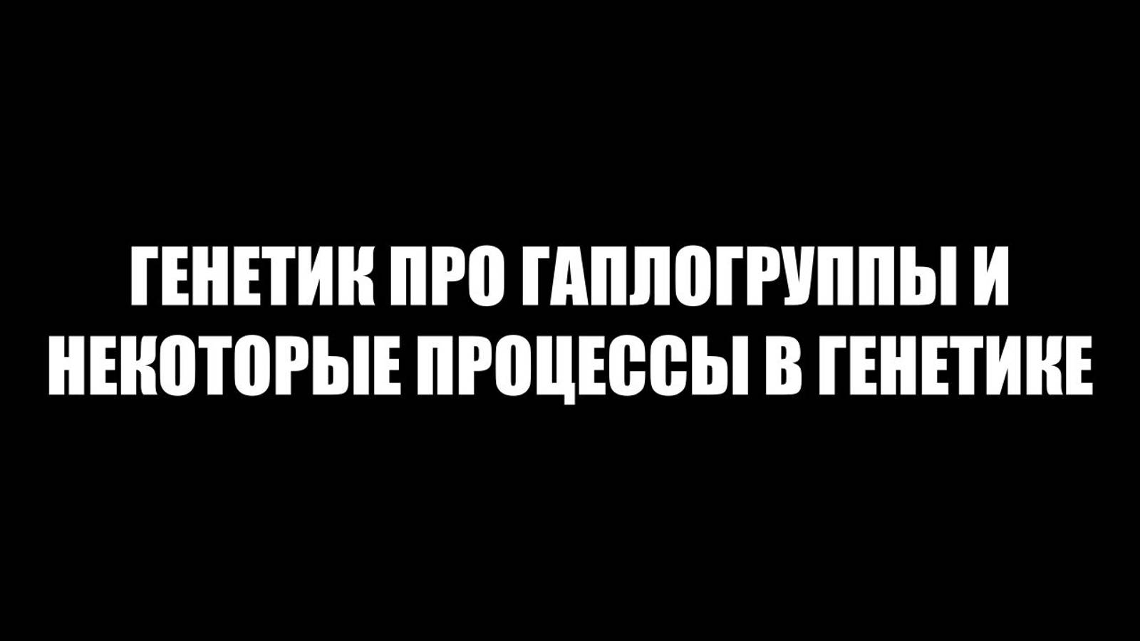 ГЕНЕТИК ПРО ГАПЛОГРУППЫ И НЕКОТОРЫЕ ПРОЦЕССЫ В ГЕНЕТИКЕ