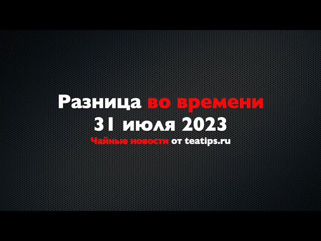 Разница во времени. Чайные новости от 31/07/2023