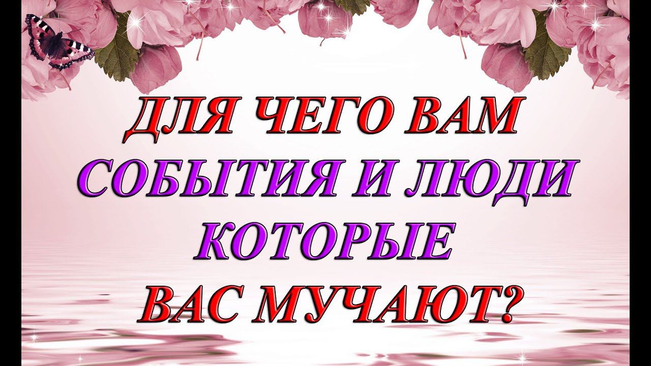 ДЛЯ ЧЕГО ВАМ СОБЫТИЯ И ЛЮДИ КОТОРЫЕ ВАС МУЧАЮТ?