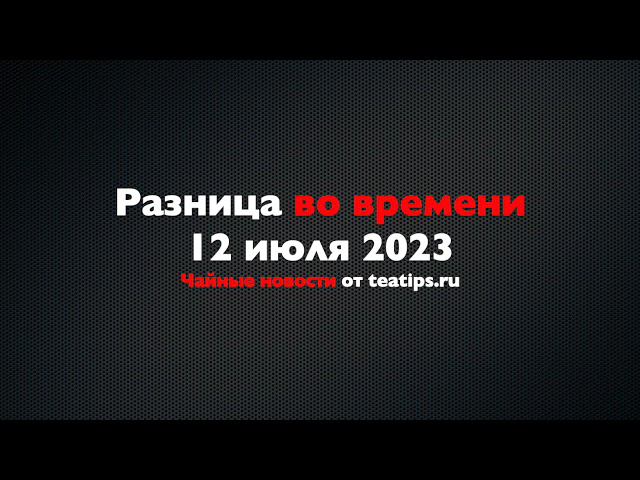 Разница во времени. Чайные новости от 12/07/2023