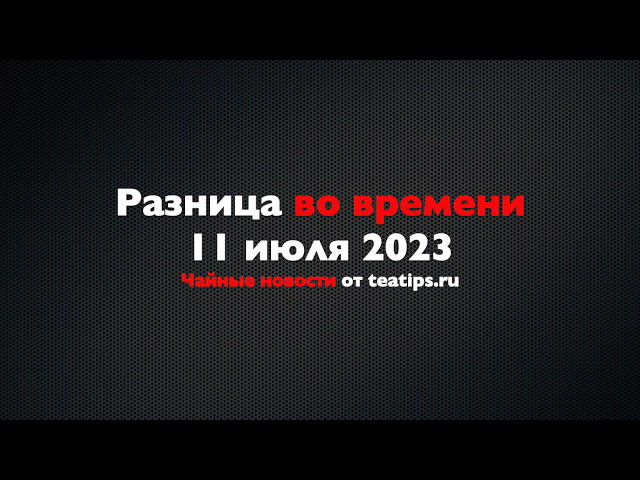 Разница во времени. Чайные новости от 11/07/2023