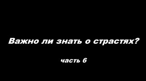 Важно ли знать о страстях
часть 6