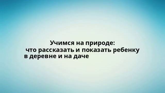 Учимся на природе: что рассказать и показать ребенку в деревне и на даче