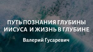 Путь познания глубины Иисуса и жизнь в глубине. Валерий Гусаревич