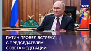 Путин провел встречу с Председателем Совета Федерации