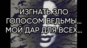 ИЗГНАТЬ ЗЛО ГОЛОСОМ ВЕДЬМЫ…МОЙ ДАР ДЛЯ ВСЕХ…