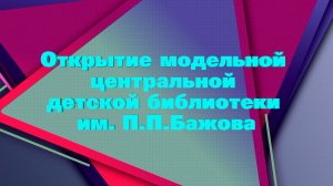 Открытие модельной центральной детской библиотеки им. П.П. Бажова