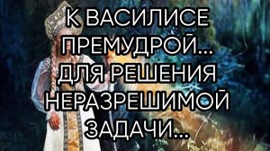 К ВАСИЛИСЕ ПРЕМУДРОЙ....ДЛЯ РЕШЕНИЯ НЕРАЗРЕШИМОЙ ЗАДАЧИ... ДЛЯ ВСЕХ...