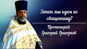 Зачем мы идем ко священнику? Протоиерей Григорий Григорьев.