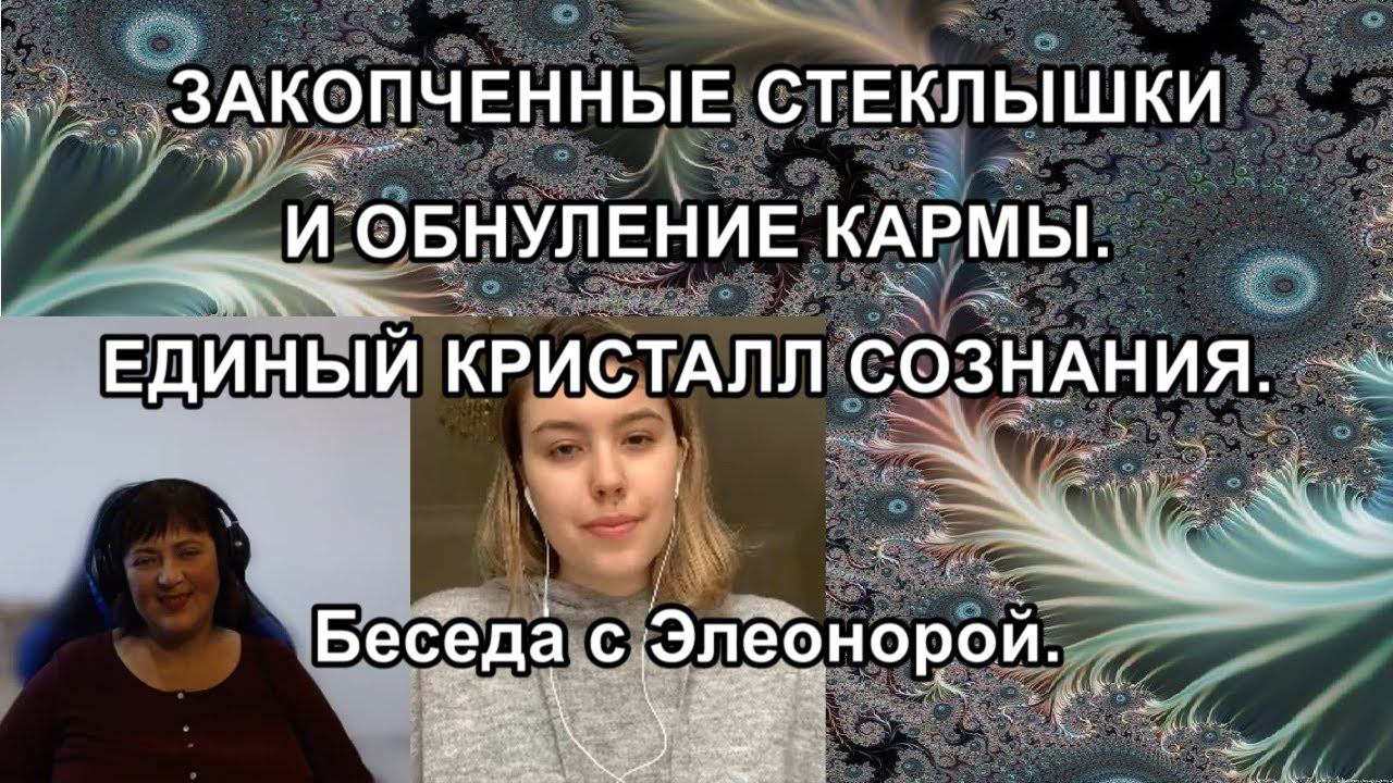 ЗАКОПЧЕННЫЕ СТЕКЛЫШКИ И ОБНУЛЕНИЕ КАРМЫ. еДИНЫЙ КРИСТАЛЛ СОЗНАНИЯ. Беседа с Элеонорой