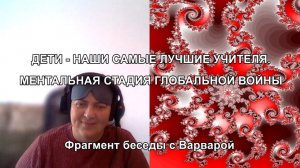 ДЕТИ - НАШИ САМЫЕ ЛУЧШИЕ УЧИТЕЛЯ. МЕНТАЛЬНАЯ СТАДИЯ ГЛОБАЛЬНОЙ ВОЙНЫ. Фрагмент беседы с Варварой