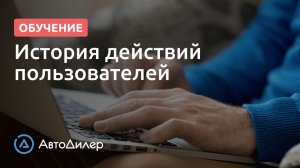 История действий пользователей. АвтоДилер – Программа для автосервиса и СТО.