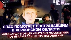 СПАС ПОМОГАЕТ ПОСТРАДАВШИМ В ХЕРСОНСКОЙ ОБЛАСТИ.ЕГОРЦЕВ И МОСКВИТИНА ПОБЫВАЛИ В ЭПИЦЕНТРЕ НАВОДНЕНИЯ