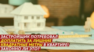 Застройщик потребовал доплатить за квартиру! Законно ли это?