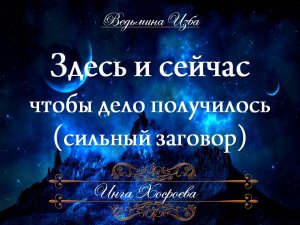 ЗДЕСЬ И СЕЙЧАС (сильный заговор, чтобы дело получилось) Ритуал Инги Хосроевой для всех