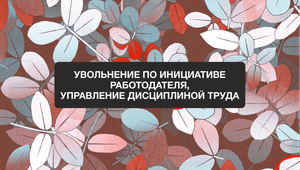 Анонс вебинара: «Увольнение по инициативе работодателя. Управление дисциплиной труда»